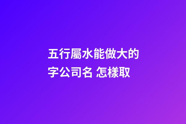 五行屬水能做大的字公司名 怎樣取-第1張-公司起名-玄機派